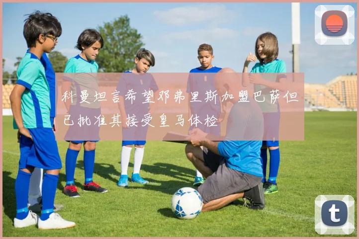 科曼坦言希望邓弗里斯加盟巴萨但已批准其接受皇马体检