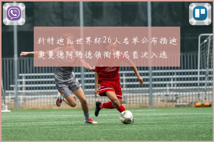 科特迪瓦世界杯26人名单公布扬迪奥曼德阿玛德领衔博尼首次入选