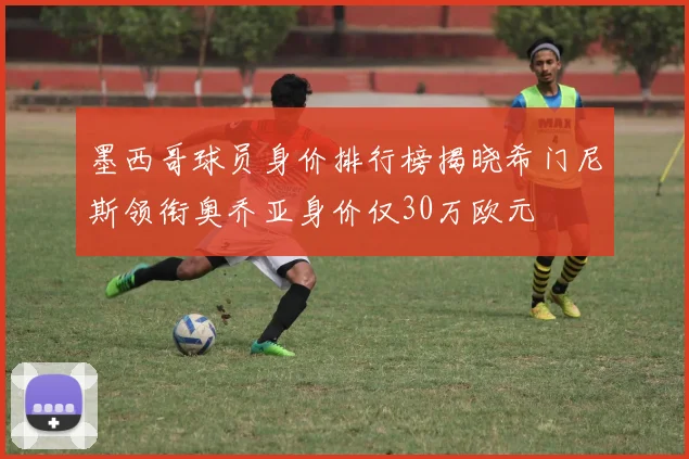 墨西哥球员身价排行榜揭晓希门尼斯领衔奥乔亚身价仅30万欧元
