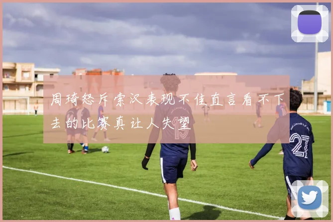 周琦怒斥索汉表现不佳直言看不下去的比赛真让人失望