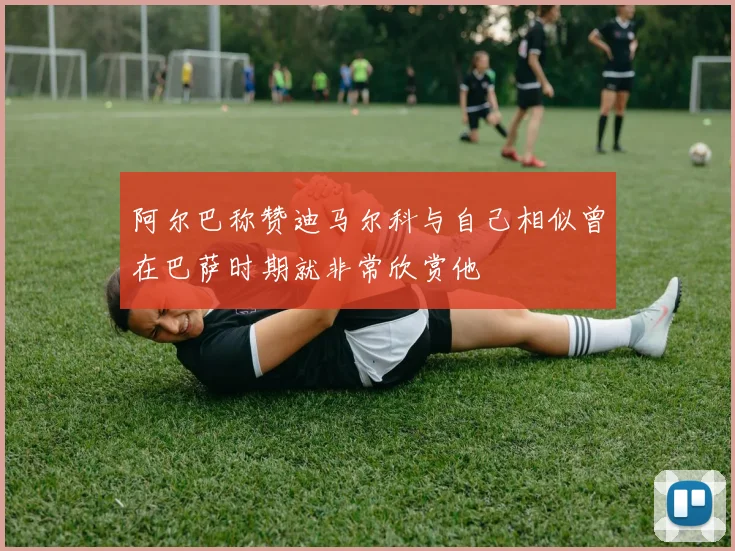 阿尔巴称赞迪马尔科与自己相似曾在巴萨时期就非常欣赏他