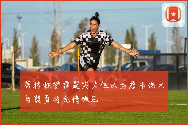 蒂格称赞雷霆实力但认为詹韦热火与骑勇将无情碾压