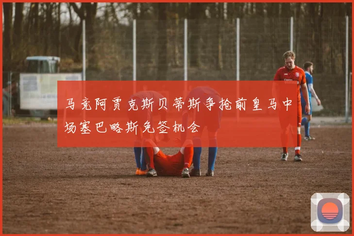 马竞阿贾克斯贝蒂斯争抢前皇马中场塞巴略斯免签机会