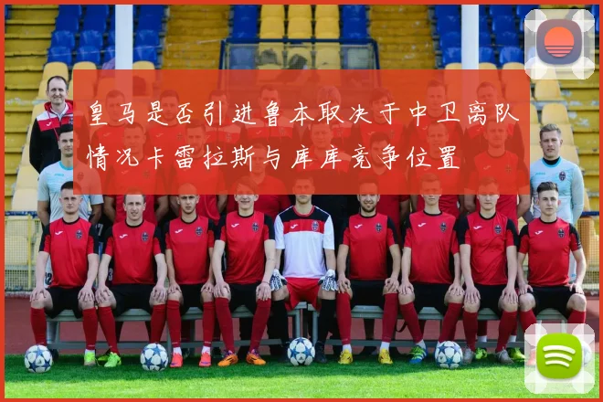 皇马是否引进鲁本取决于中卫离队情况卡雷拉斯与库库竞争位置
