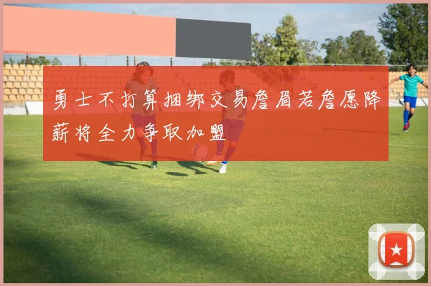 勇士不打算捆绑交易詹眉若詹愿降薪将全力争取加盟