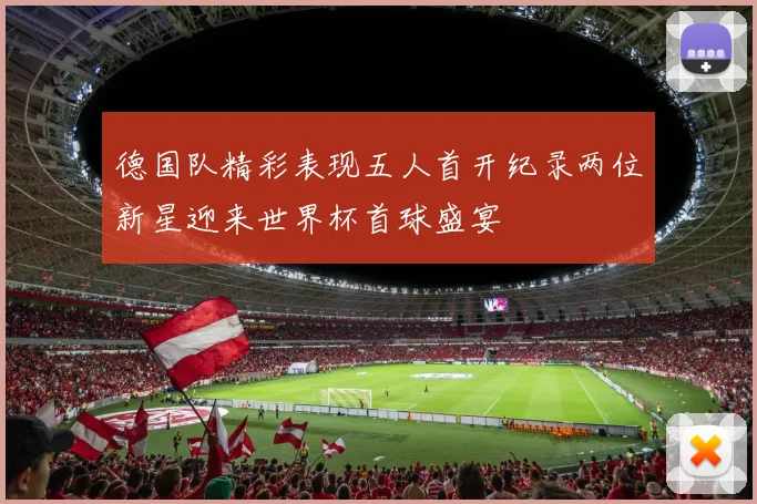 德国队精彩表现五人首开纪录两位新星迎来世界杯首球盛宴
